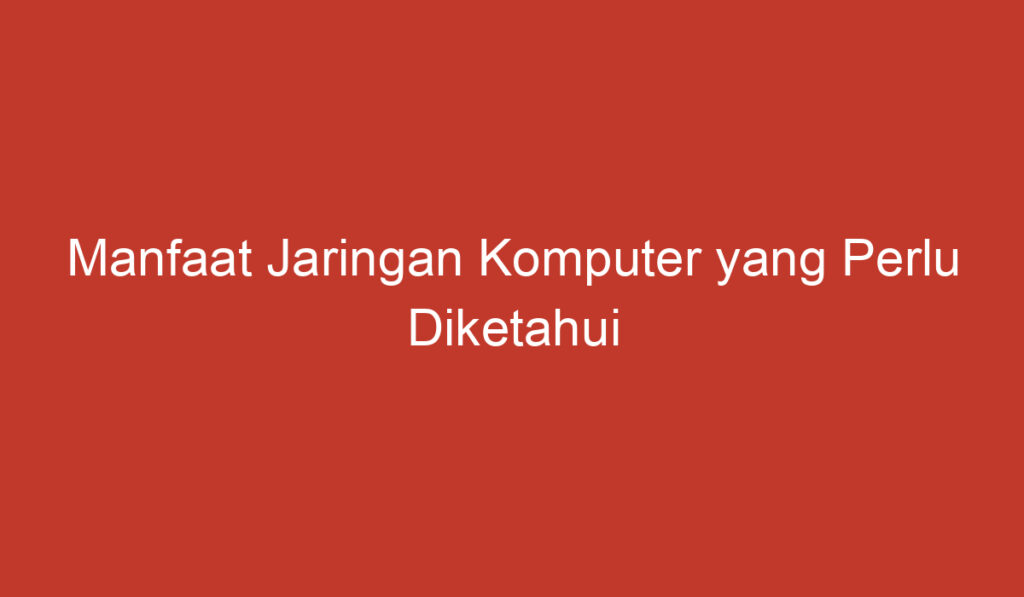 Manfaat Jaringan Komputer yang Perlu Diketahui