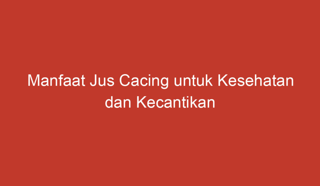 Manfaat Jus Cacing untuk Kesehatan dan Kecantikan