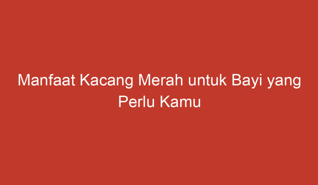 Manfaat Kacang Merah untuk Bayi yang Perlu Kamu Ketahui