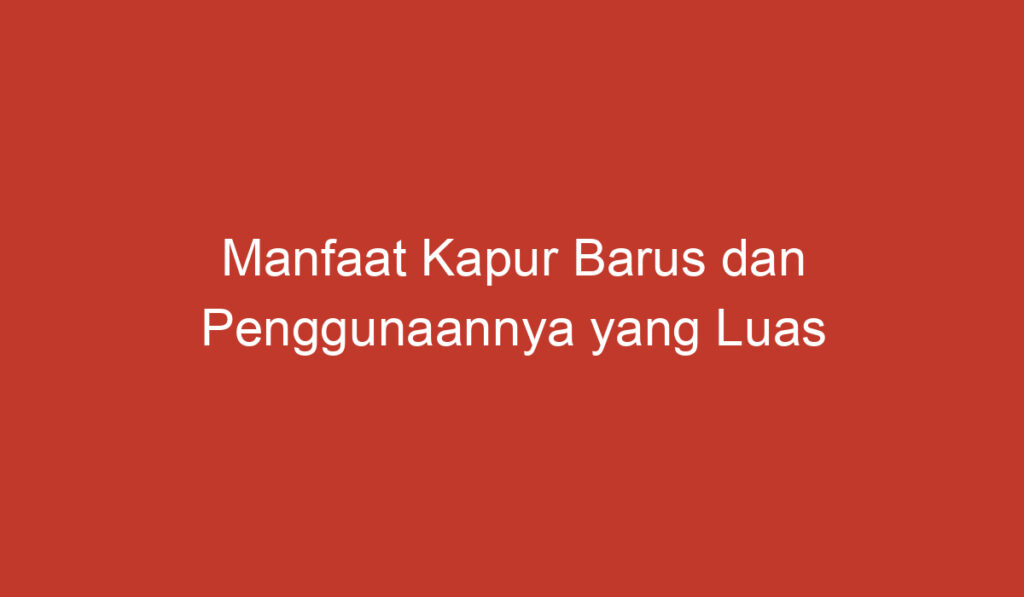 Manfaat Kapur Barus dan Penggunaannya yang Luas