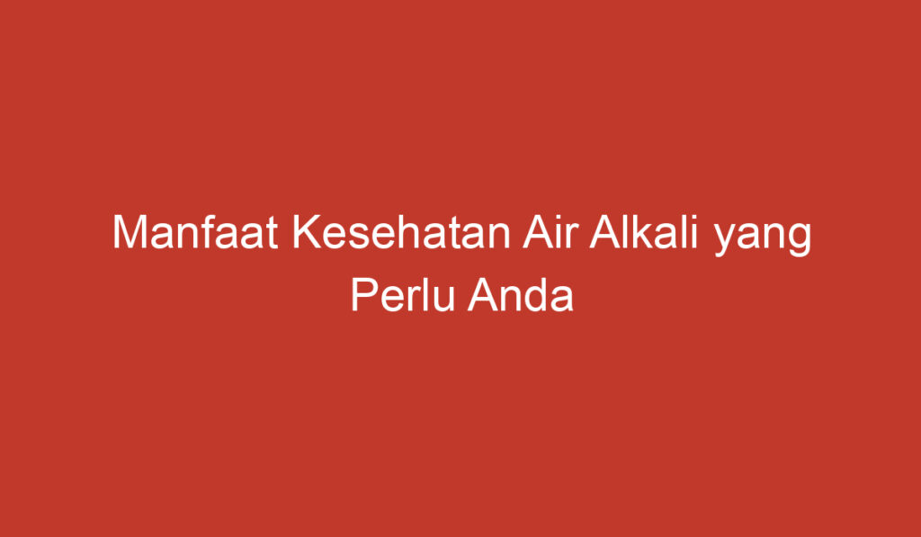 Manfaat Kesehatan Air Alkali yang Perlu Anda Ketahui