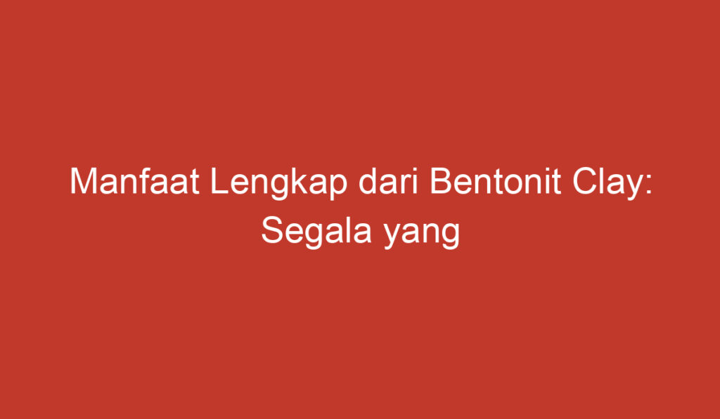 Manfaat Lengkap dari Bentonit Clay: Segala yang Perlu Anda Ketahui