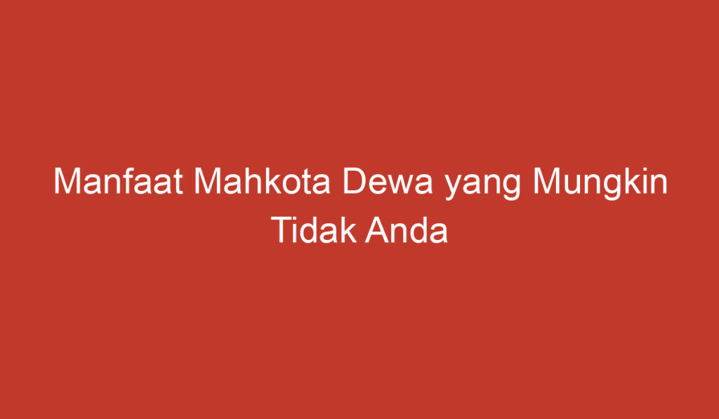 Manfaat Mahkota Dewa yang Mungkin Tidak Anda Ketahui