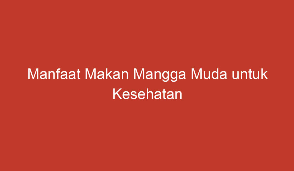 Manfaat Makan Mangga Muda untuk Kesehatan