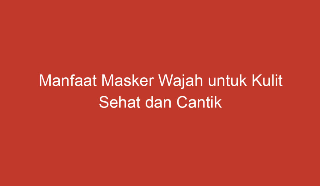 Manfaat Masker Wajah untuk Kulit Sehat dan Cantik