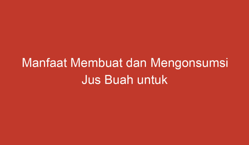 Manfaat Membuat dan Mengonsumsi Jus Buah untuk Kesehatan