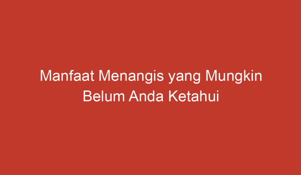 Manfaat Menangis yang Mungkin Belum Anda Ketahui