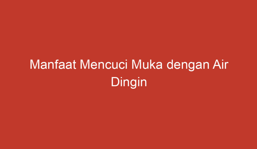 Manfaat Mencuci Muka dengan Air Dingin