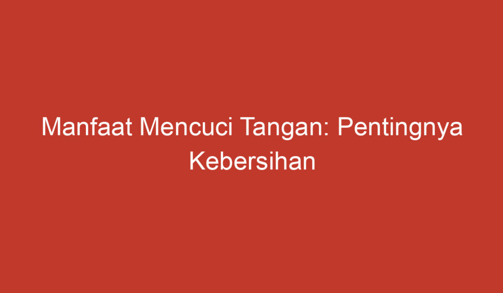 Manfaat Mencuci Tangan: Pentingnya Kebersihan untuk Kesehatan