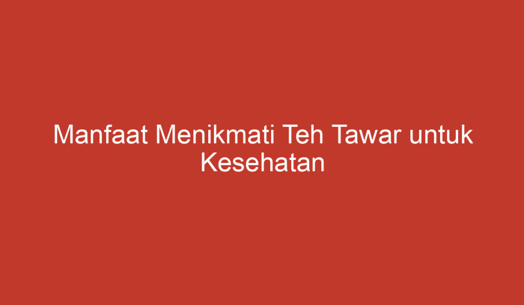 Manfaat Menikmati Teh Tawar untuk Kesehatan