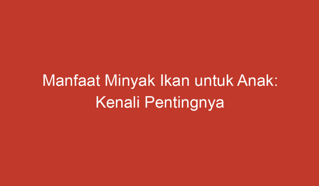 Manfaat Minyak Ikan untuk Anak: Kenali Pentingnya bagi Tumbuh Kembang dan Kesehatan