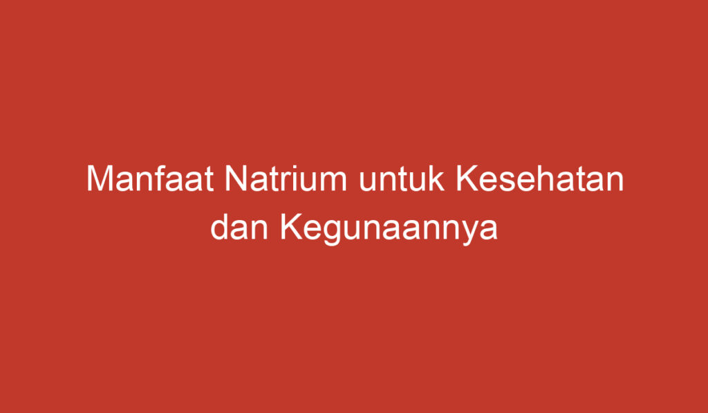 Manfaat Natrium untuk Kesehatan dan Kegunaannya dalam Kehidupan Sehari hari