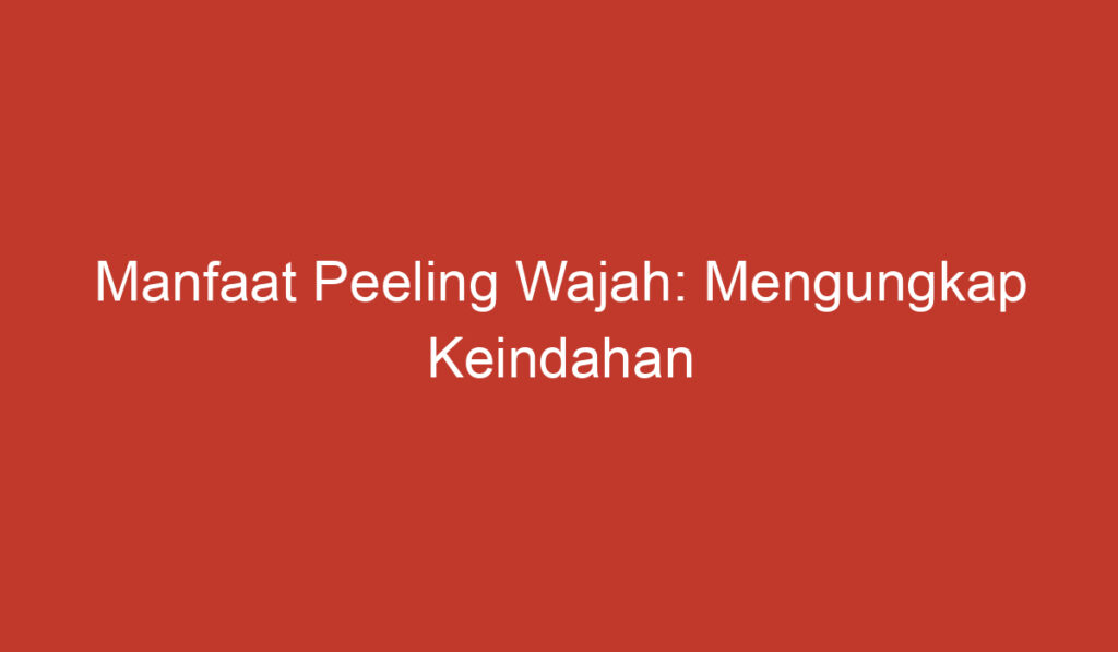 Manfaat Peeling Wajah: Mengungkap Keindahan Kulitmu