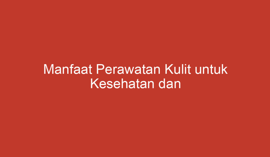 Manfaat Perawatan Kulit untuk Kesehatan dan Kecantikan