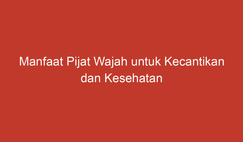 Manfaat Pijat Wajah untuk Kecantikan dan Kesehatan