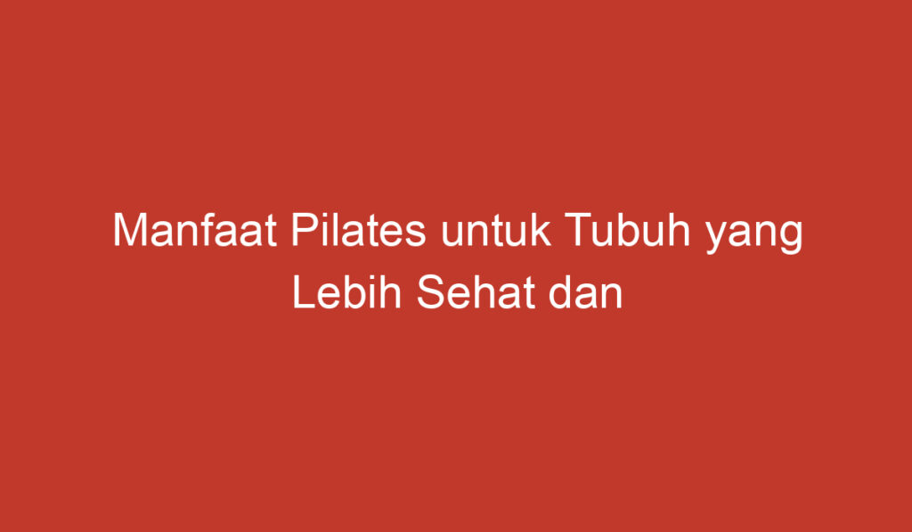 Manfaat Pilates untuk Tubuh yang Lebih Sehat dan Lebih Fleksibel