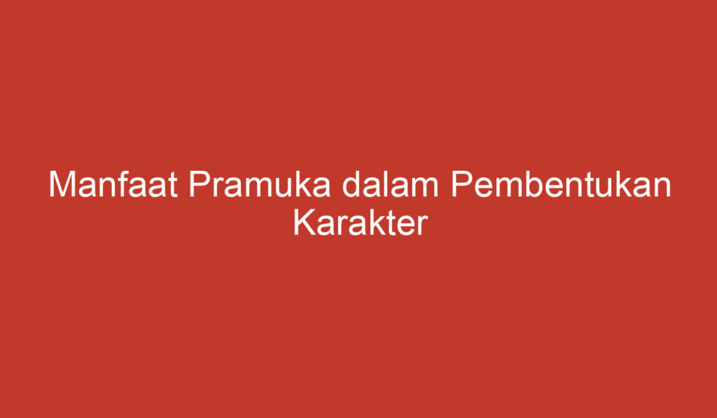 Manfaat Pramuka dalam Pembentukan Karakter Anak anak dan Remaja di Indonesia