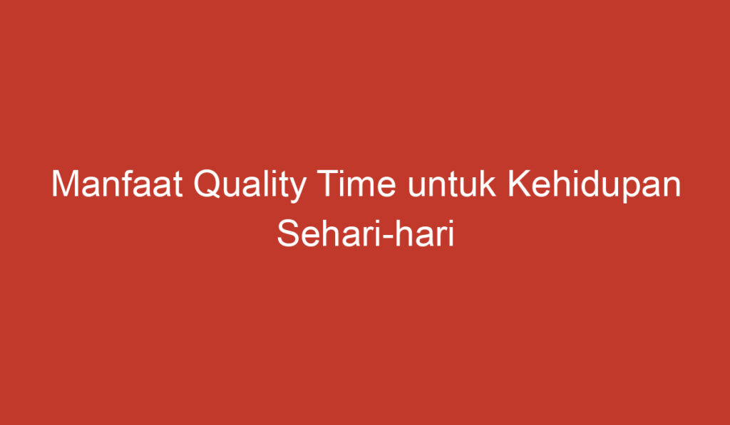 Manfaat Quality Time untuk Kehidupan Sehari hari