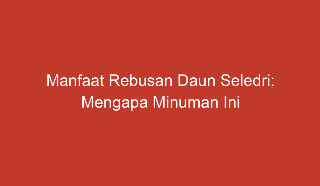 Manfaat Rebusan Daun Seledri: Mengapa Minuman Ini Baik untuk Kesehatan Anda?