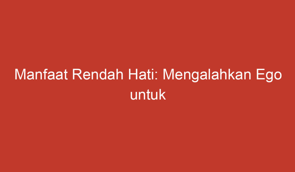 Manfaat Rendah Hati: Mengalahkan Ego untuk Kebahagiaan dan Keharmonisan