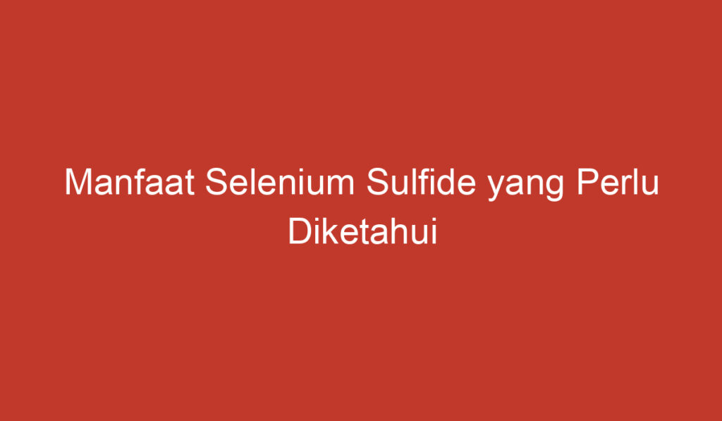 Manfaat Selenium Sulfide yang Perlu Diketahui