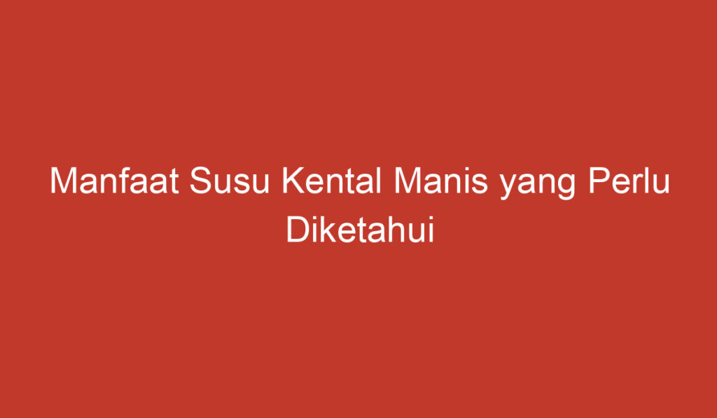 Manfaat Susu Kental Manis yang Perlu Diketahui