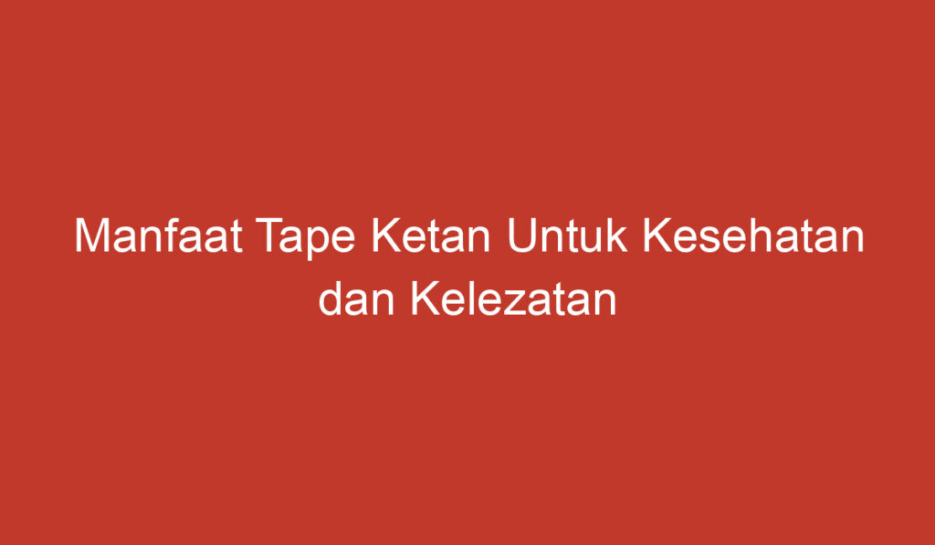 Manfaat Tape Ketan Untuk Kesehatan dan Kelezatan