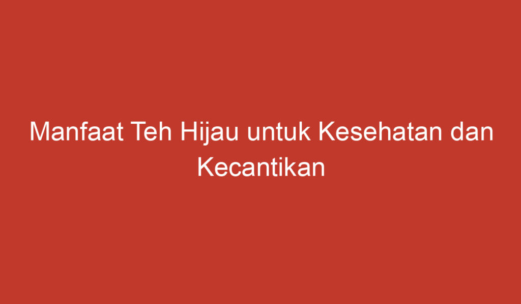 Manfaat Teh Hijau untuk Kesehatan dan Kecantikan