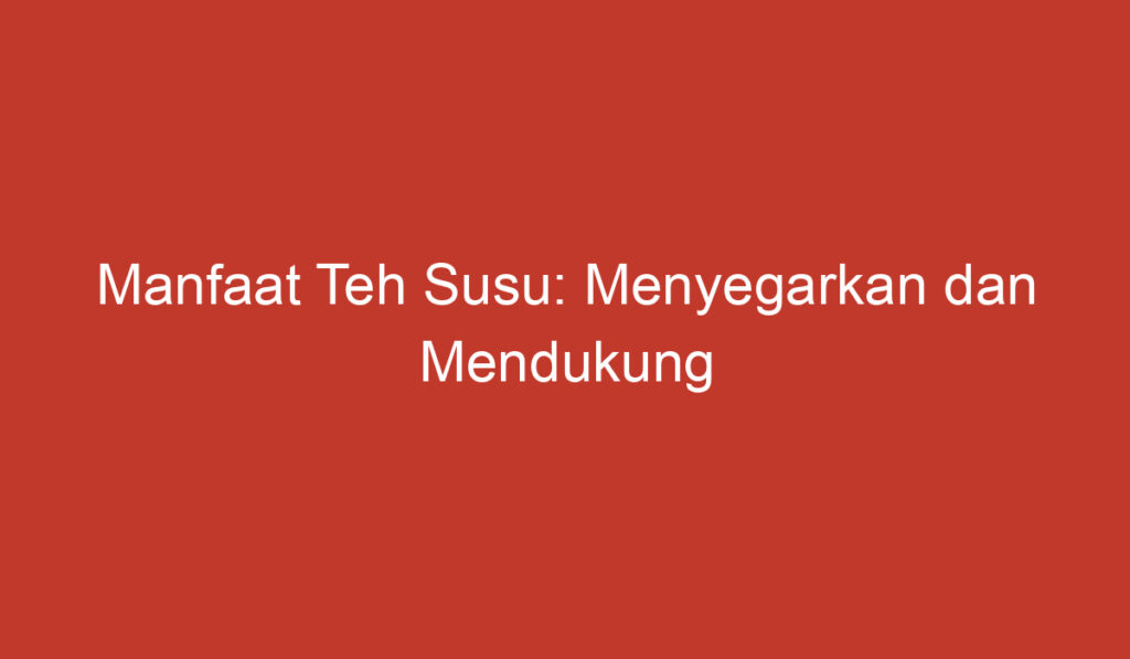 Manfaat Teh Susu: Menyegarkan dan Mendukung Kesehatan Tubuh