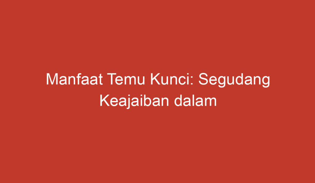 Manfaat Temu Kunci: Segudang Keajaiban dalam Tanaman yang Multifungsi