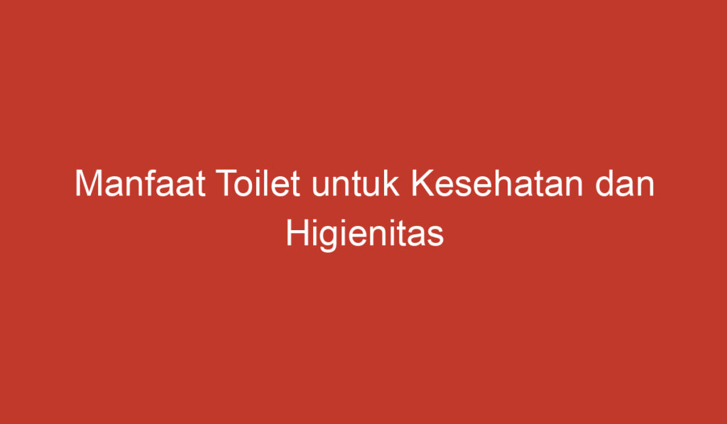 Manfaat Toilet untuk Kesehatan dan Higienitas