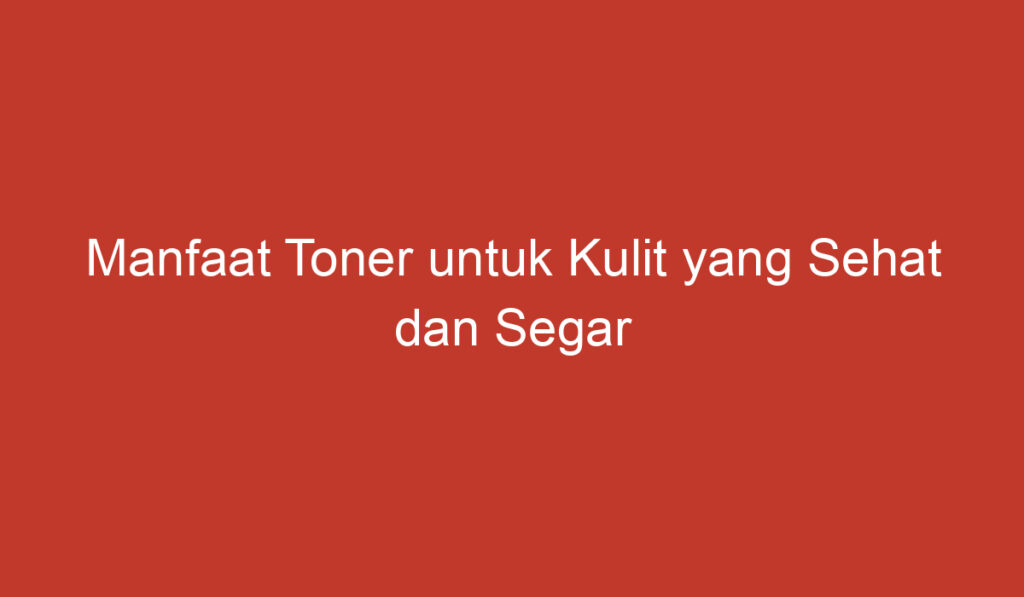 Manfaat Toner untuk Kulit yang Sehat dan Segar