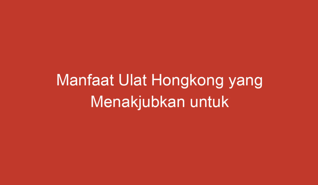 Manfaat Ulat Hongkong yang Menakjubkan untuk Kesehatan dan Lingkungan