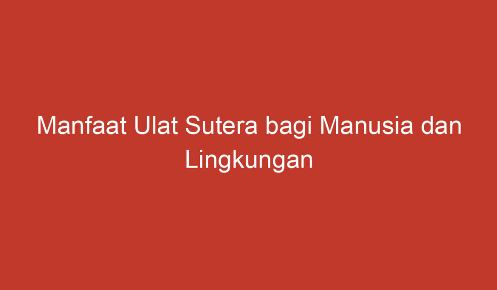 Manfaat Ulat Sutera bagi Manusia dan Lingkungan