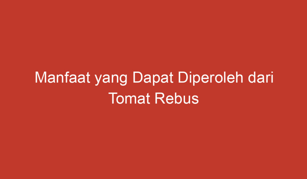 Manfaat yang Dapat Diperoleh dari Tomat Rebus