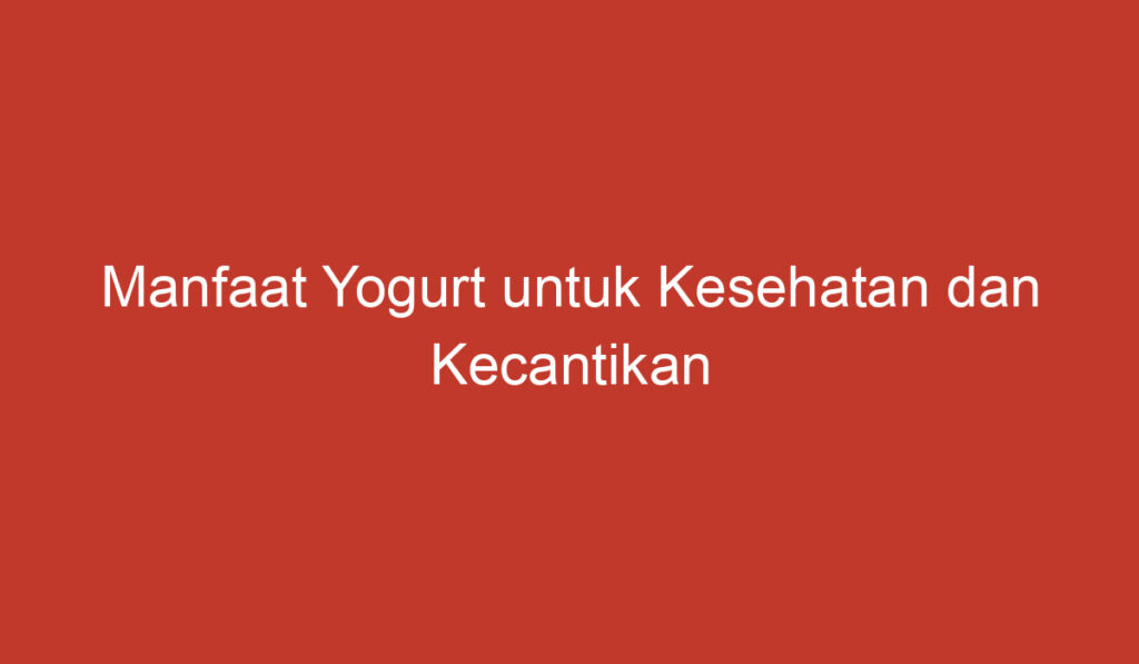 Manfaat Yogurt untuk Kesehatan dan Kecantikan