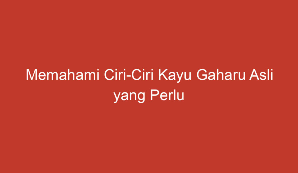 Memahami Ciri Ciri Kayu Gaharu Asli yang Perlu Diketahui