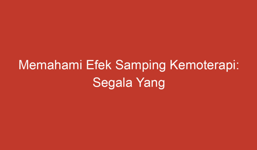 Memahami Efek Samping Kemoterapi: Segala Yang Perlu Anda Ketahui