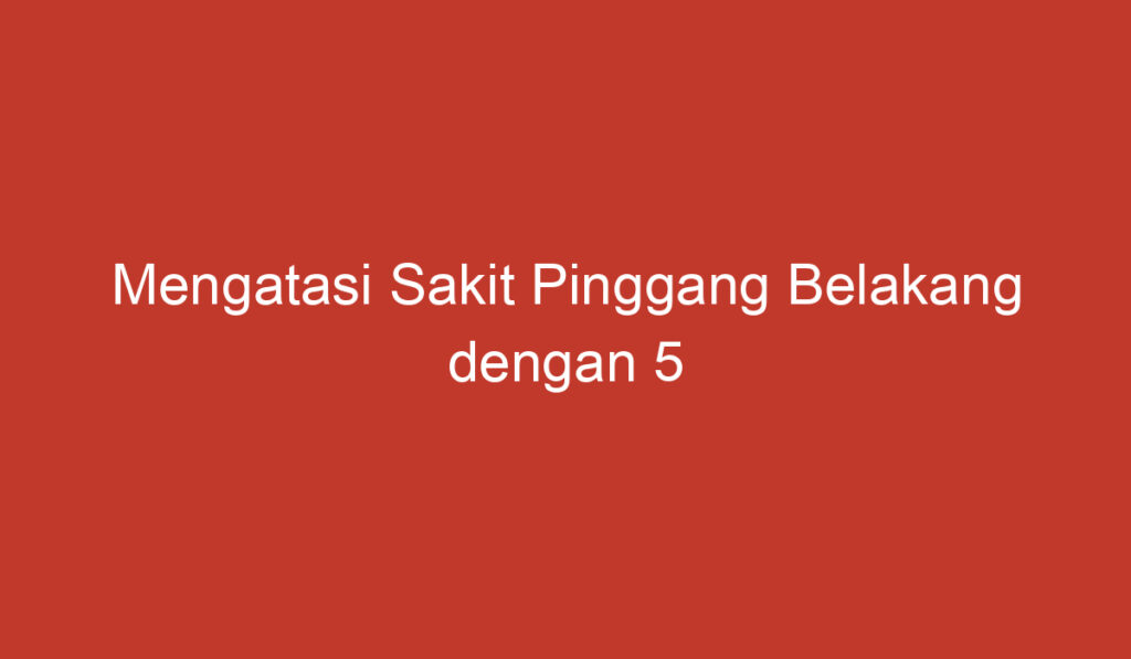 Mengatasi Sakit Pinggang Belakang dengan 5 Langkah Mudah