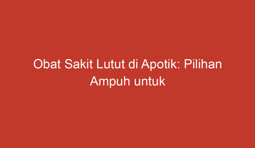 Obat Sakit Lutut di Apotik: Pilihan Ampuh untuk Mengurangi Rasa Tidak Nyaman