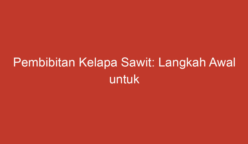 Pembibitan Kelapa Sawit: Langkah Awal untuk Menghasilkan Tanaman Produktif