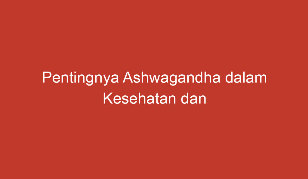 Pentingnya Ashwagandha dalam Kesehatan dan Kecantikan