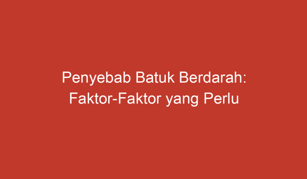 Penyebab Batuk Berdarah: Faktor Faktor yang Perlu Diketahui