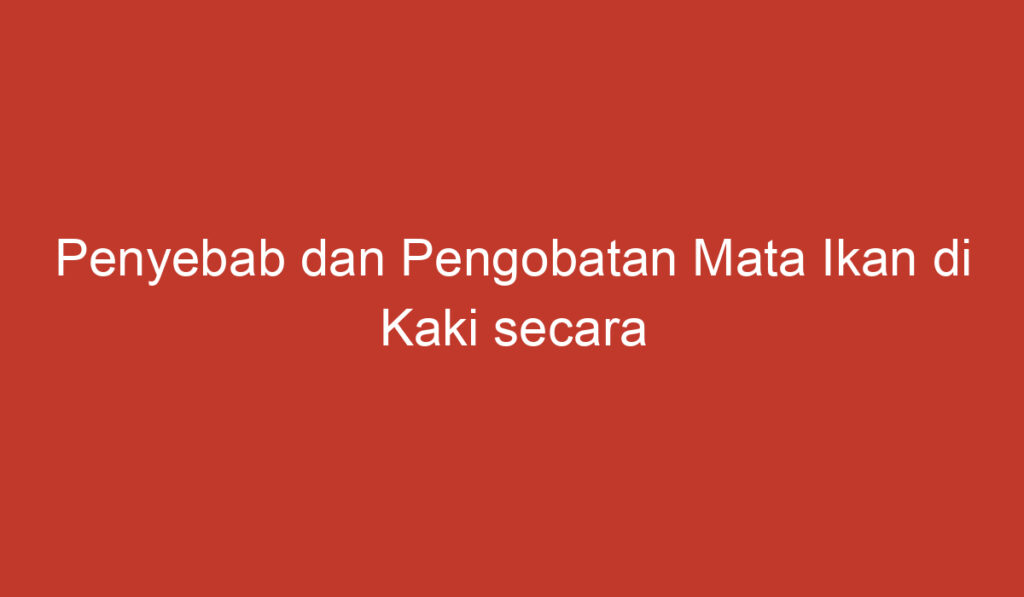 Penyebab dan Pengobatan Mata Ikan di Kaki secara Umum