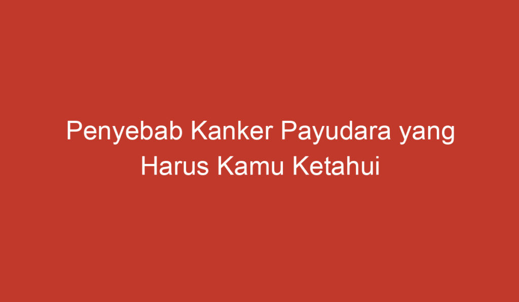 Penyebab Kanker Payudara yang Harus Kamu Ketahui