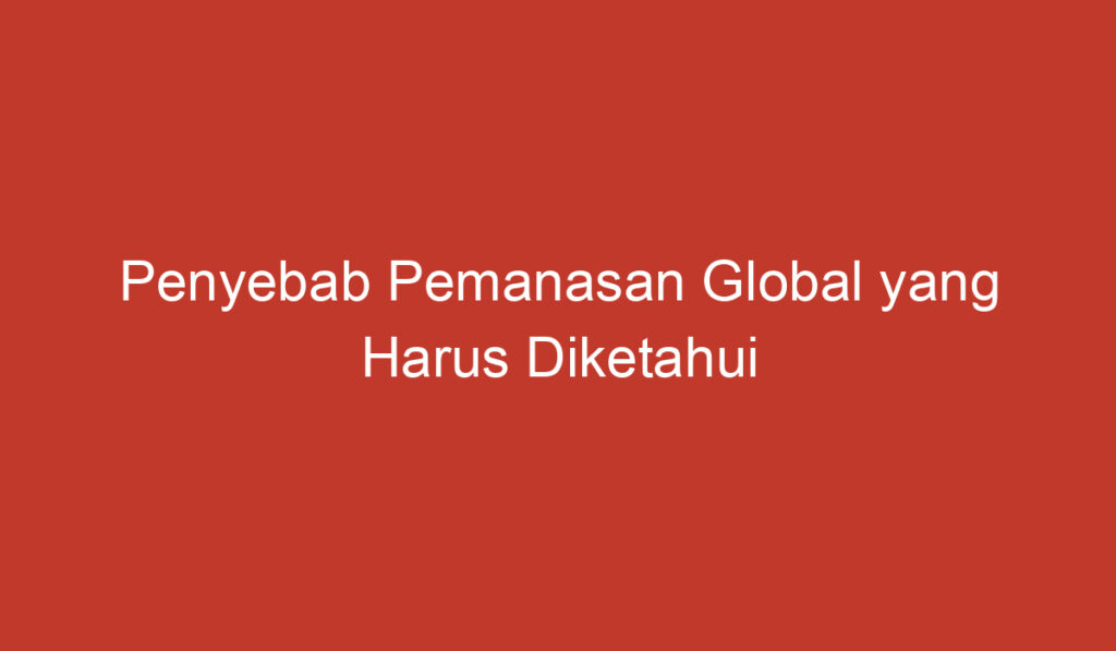 Penyebab Pemanasan Global yang Harus Diketahui