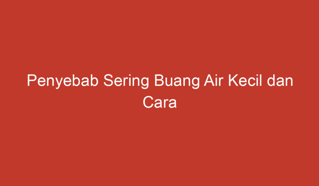 Penyebab Sering Buang Air Kecil dan Cara Mengatasinya