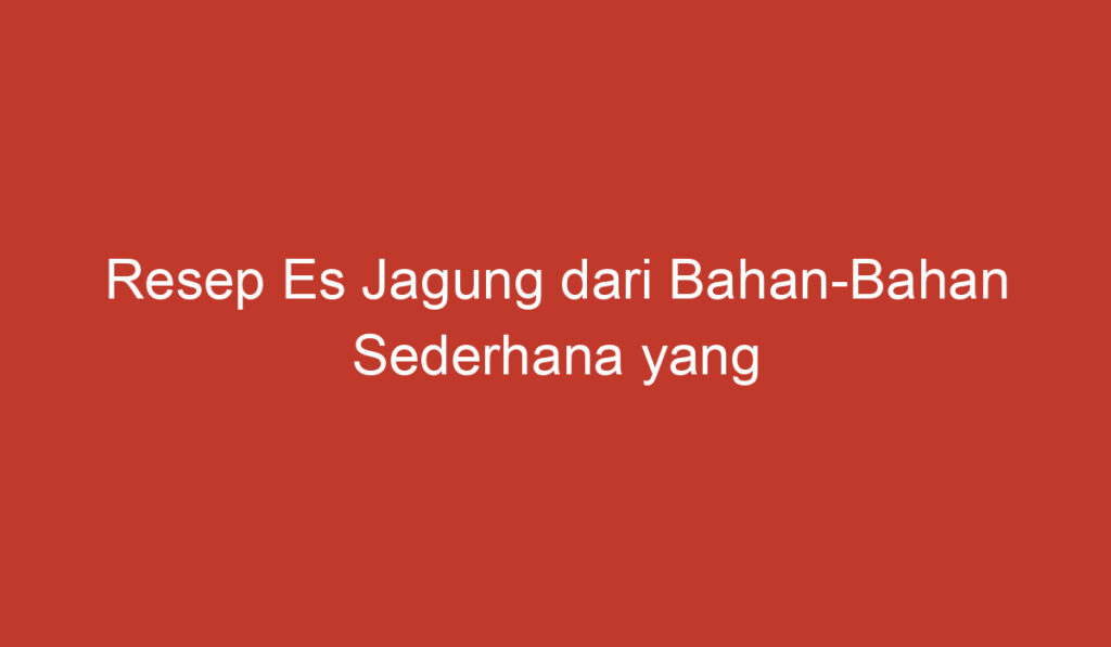 Resep Es Jagung dari Bahan Bahan Sederhana yang Mudah Ditemukan