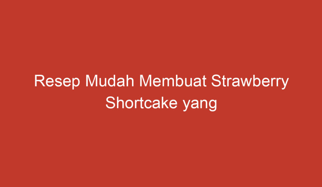 Resep Mudah Membuat Strawberry Shortcake yang Lezat