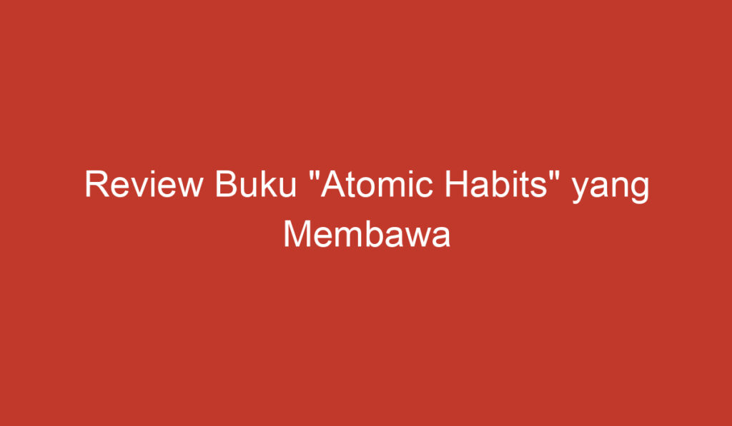 Review Buku "Atomic Habits" yang Membawa Perubahan Positif dalam Kehidupan